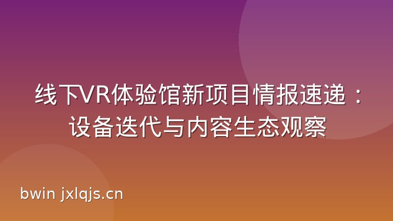 线下VR体验馆新项目情报速递：设备迭代与内容生态观察